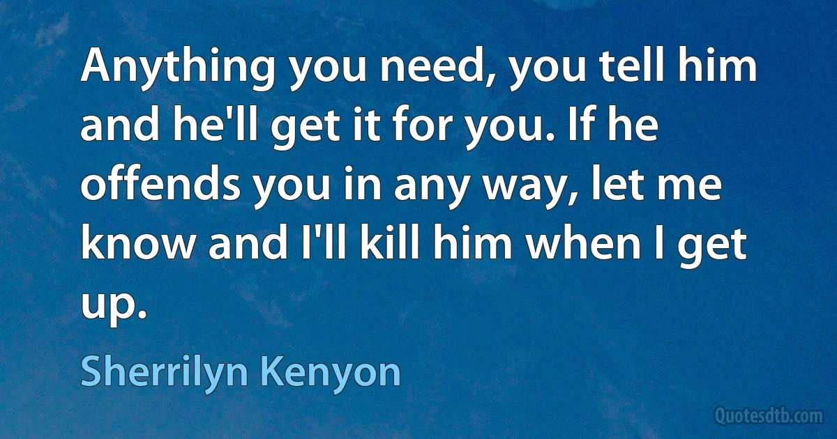 Anything you need, you tell him and he'll get it for you. If he offends you in any way, let me know and I'll kill him when I get up. (Sherrilyn Kenyon)