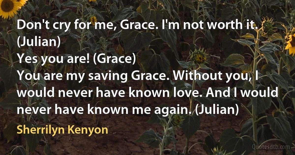 Don't cry for me, Grace. I'm not worth it. (Julian)
Yes you are! (Grace)
You are my saving Grace. Without you, I would never have known love. And I would never have known me again. (Julian) (Sherrilyn Kenyon)