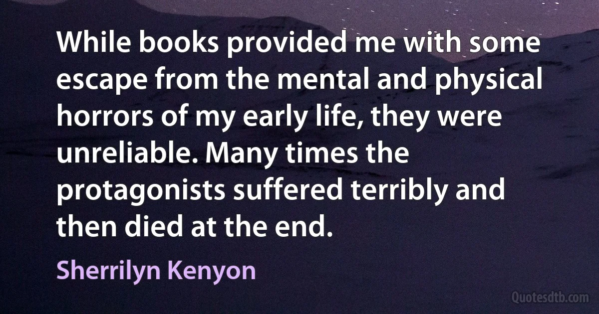 While books provided me with some escape from the mental and physical horrors of my early life, they were unreliable. Many times the protagonists suffered terribly and then died at the end. (Sherrilyn Kenyon)