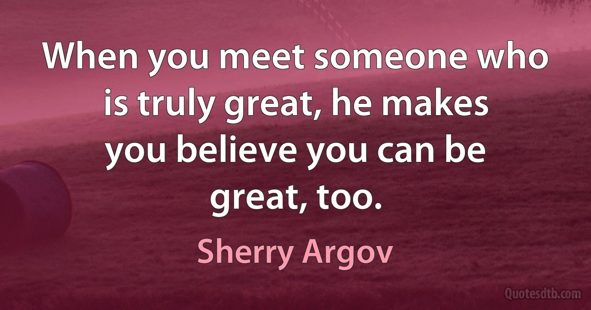 When you meet someone who is truly great, he makes you believe you can be great, too. (Sherry Argov)