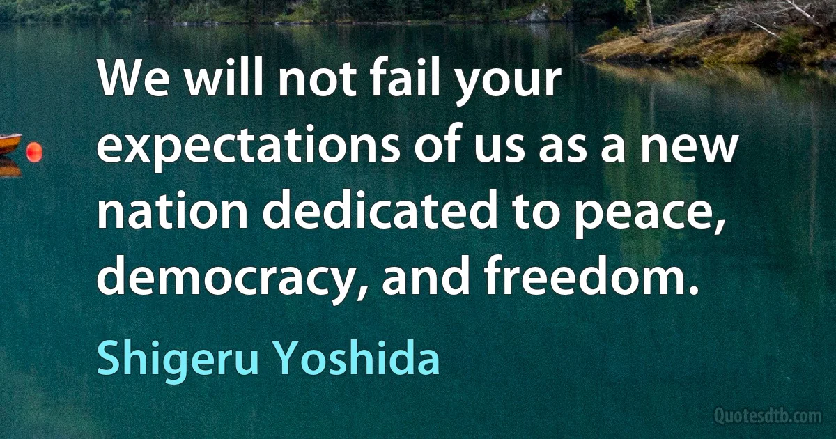 We will not fail your expectations of us as a new nation dedicated to peace, democracy, and freedom. (Shigeru Yoshida)