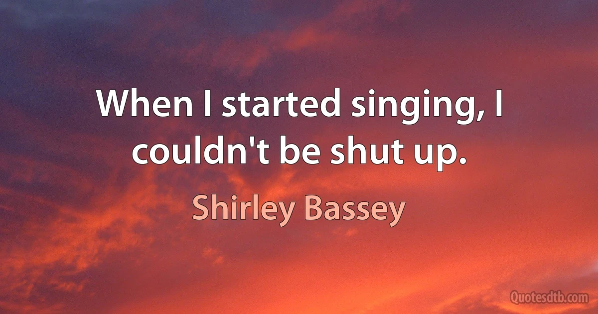 When I started singing, I couldn't be shut up. (Shirley Bassey)