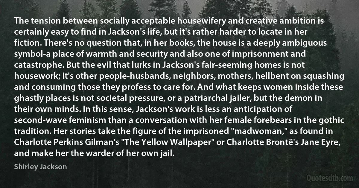 The tension between socially acceptable housewifery and creative ambition is certainly easy to find in Jackson's life, but it's rather harder to locate in her fiction. There's no question that, in her books, the house is a deeply ambiguous symbol-a place of warmth and security and also one of imprisonment and catastrophe. But the evil that lurks in Jackson's fair-seeming homes is not housework; it's other people-husbands, neighbors, mothers, hellbent on squashing and consuming those they profess to care for. And what keeps women inside these ghastly places is not societal pressure, or a patriarchal jailer, but the demon in their own minds. In this sense, Jackson's work is less an anticipation of second-wave feminism than a conversation with her female forebears in the gothic tradition. Her stories take the figure of the imprisoned "madwoman," as found in Charlotte Perkins Gilman's "The Yellow Wallpaper" or Charlotte Brontë's Jane Eyre, and make her the warder of her own jail. (Shirley Jackson)