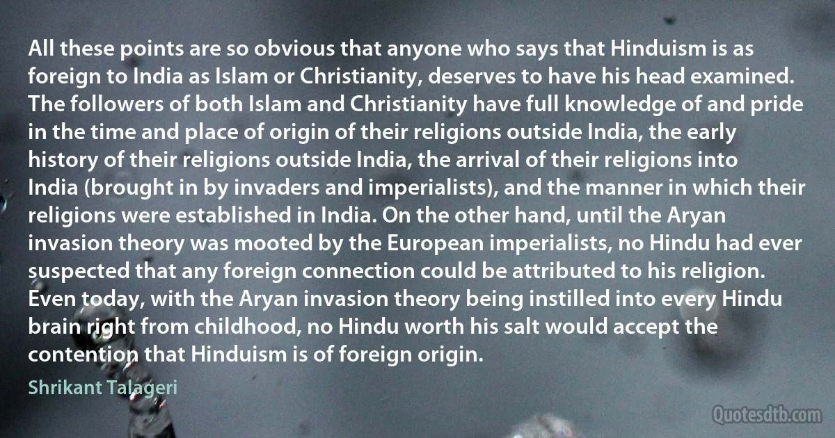 All these points are so obvious that anyone who says that Hinduism is as foreign to India as Islam or Christianity, deserves to have his head examined. The followers of both Islam and Christianity have full knowledge of and pride in the time and place of origin of their religions outside India, the early history of their religions outside India, the arrival of their religions into India (brought in by invaders and imperialists), and the manner in which their religions were established in India. On the other hand, until the Aryan invasion theory was mooted by the European imperialists, no Hindu had ever suspected that any foreign connection could be attributed to his religion. Even today, with the Aryan invasion theory being instilled into every Hindu brain right from childhood, no Hindu worth his salt would accept the contention that Hinduism is of foreign origin. (Shrikant Talageri)