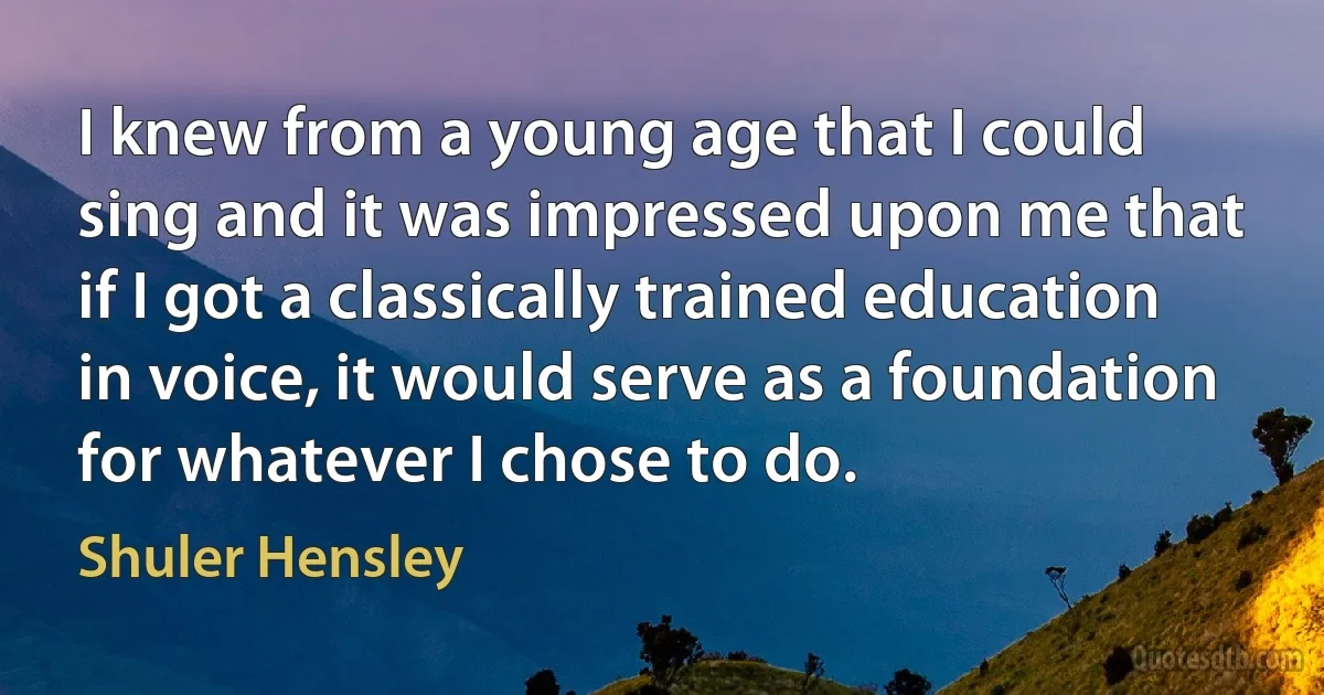 I knew from a young age that I could sing and it was impressed upon me that if I got a classically trained education in voice, it would serve as a foundation for whatever I chose to do. (Shuler Hensley)