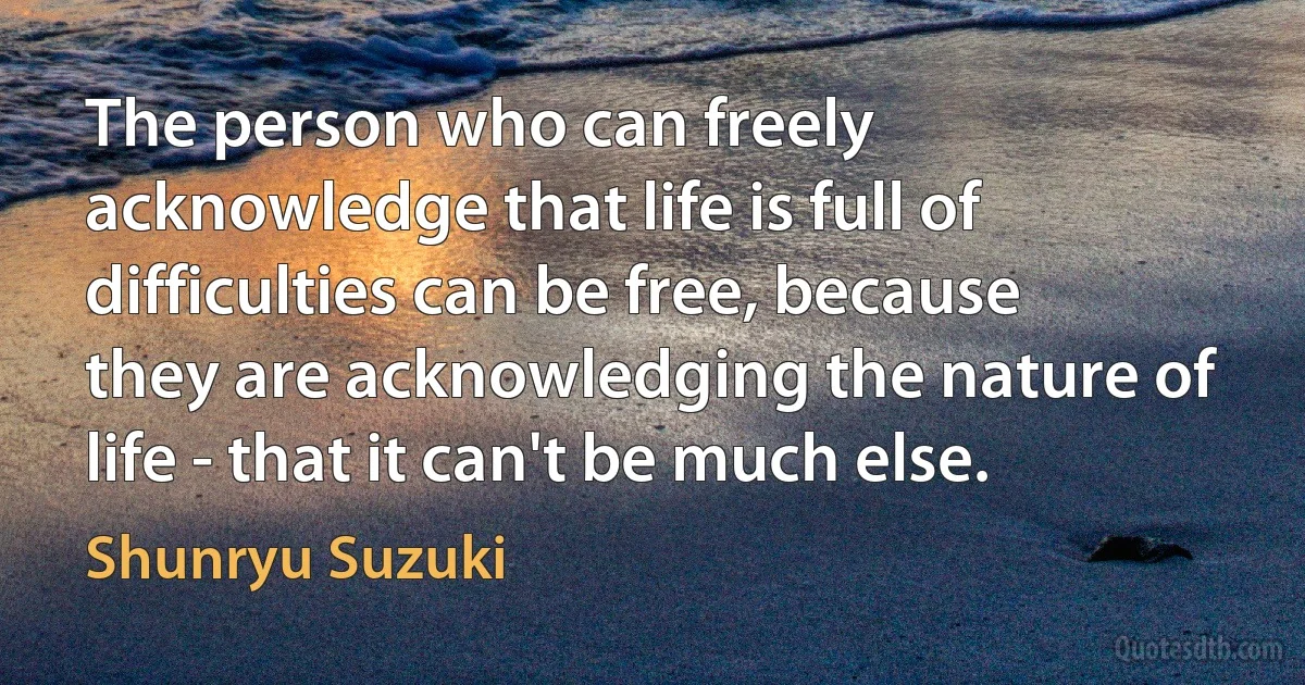 The person who can freely acknowledge that life is full of difficulties can be free, because they are acknowledging the nature of life - that it can't be much else. (Shunryu Suzuki)