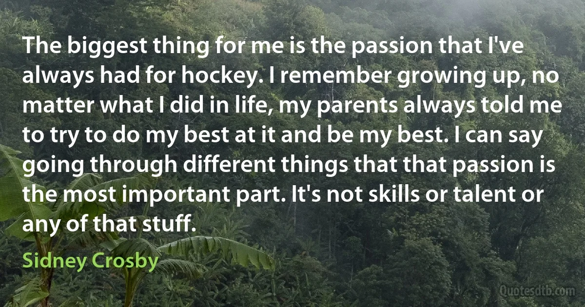 The biggest thing for me is the passion that I've always had for hockey. I remember growing up, no matter what I did in life, my parents always told me to try to do my best at it and be my best. I can say going through different things that that passion is the most important part. It's not skills or talent or any of that stuff. (Sidney Crosby)