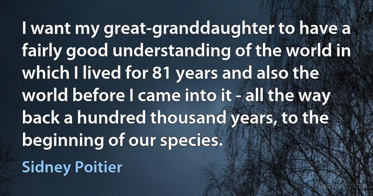 I want my great-granddaughter to have a fairly good understanding of the world in which I lived for 81 years and also the world before I came into it - all the way back a hundred thousand years, to the beginning of our species. (Sidney Poitier)