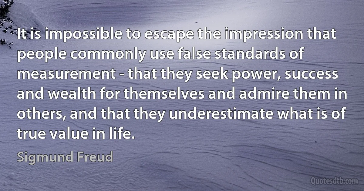 It is impossible to escape the impression that people commonly use false standards of measurement - that they seek power, success and wealth for themselves and admire them in others, and that they underestimate what is of true value in life. (Sigmund Freud)