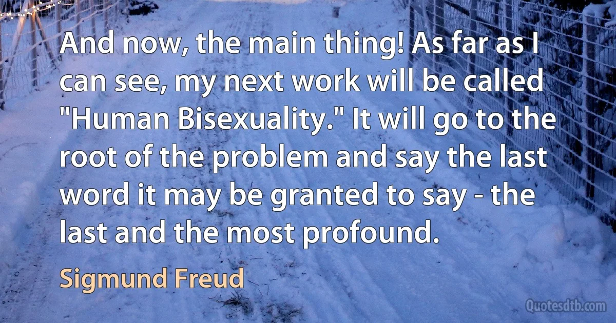 And now, the main thing! As far as I can see, my next work will be called "Human Bisexuality." It will go to the root of the problem and say the last word it may be granted to say - the last and the most profound. (Sigmund Freud)