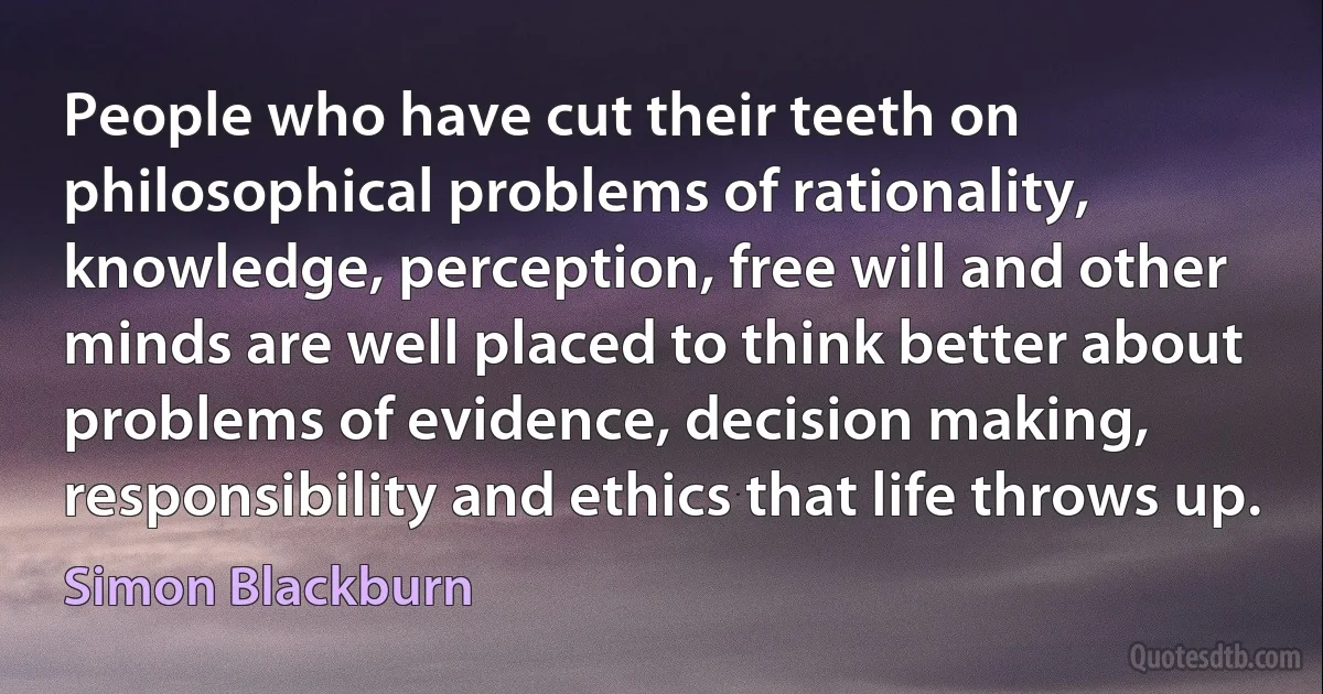 People who have cut their teeth on philosophical problems of rationality, knowledge, perception, free will and other minds are well placed to think better about problems of evidence, decision making, responsibility and ethics that life throws up. (Simon Blackburn)