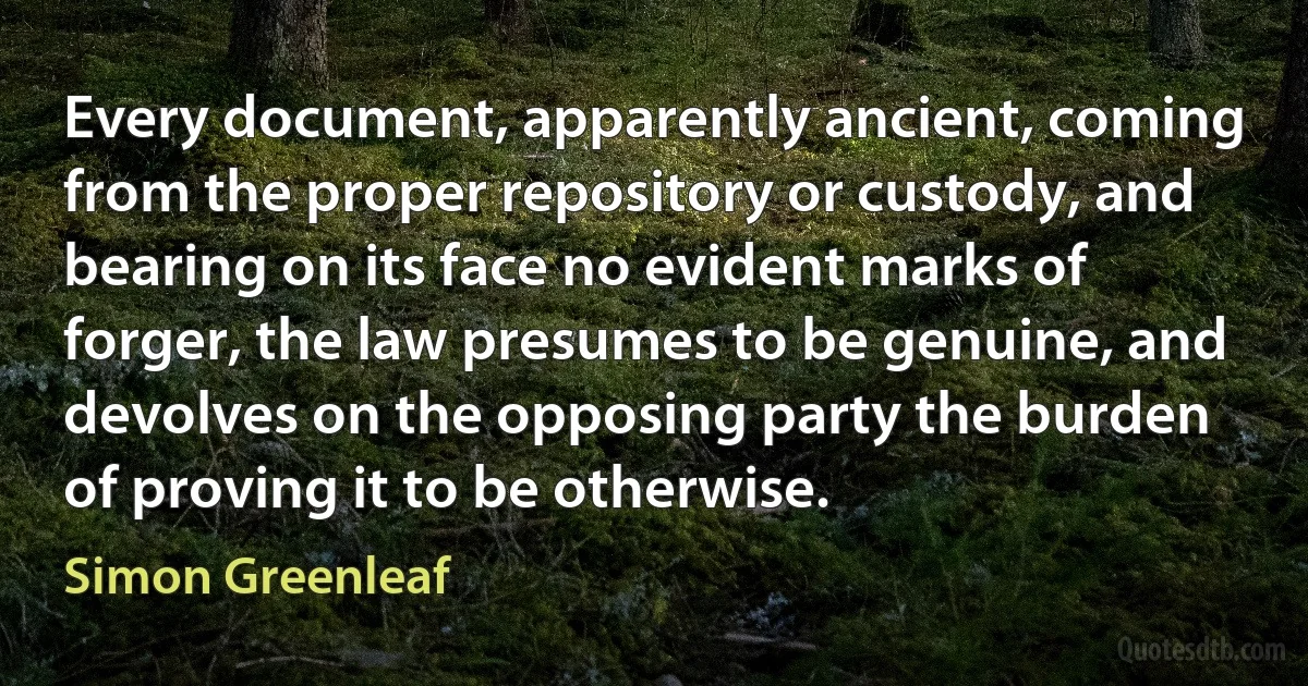 Every document, apparently ancient, coming from the proper repository or custody, and bearing on its face no evident marks of forger, the law presumes to be genuine, and devolves on the opposing party the burden of proving it to be otherwise. (Simon Greenleaf)