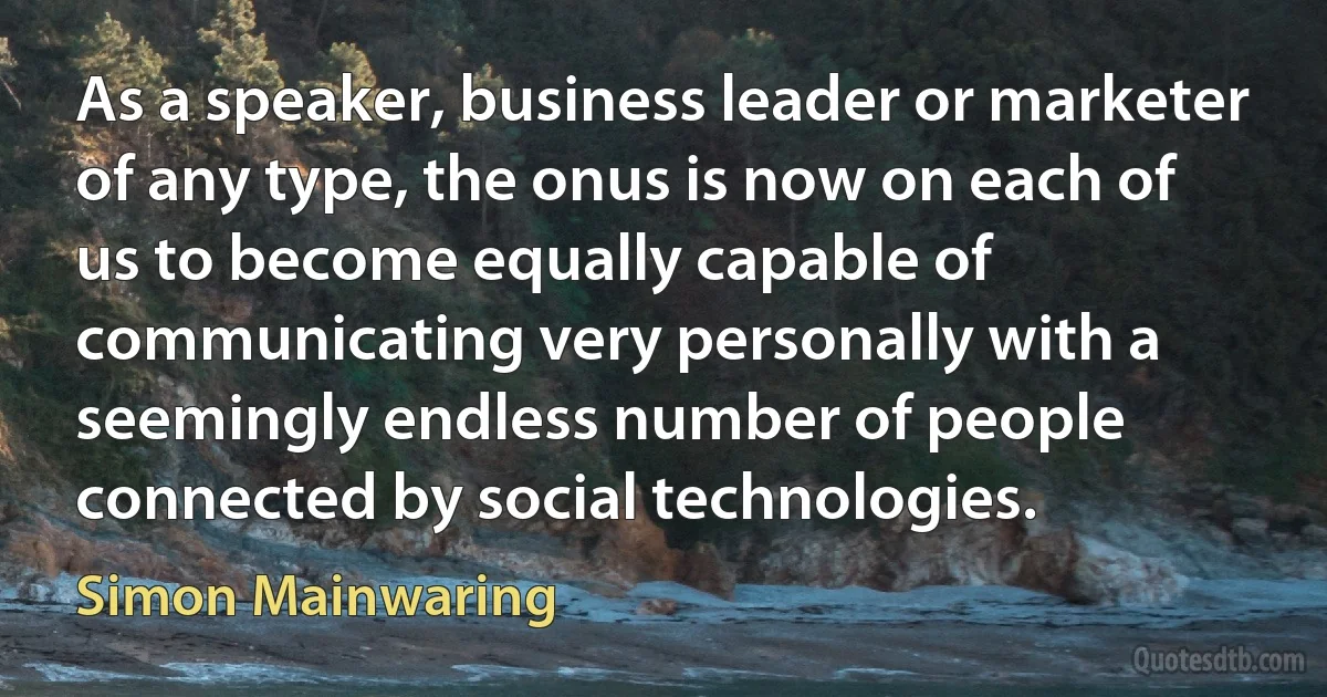 As a speaker, business leader or marketer of any type, the onus is now on each of us to become equally capable of communicating very personally with a seemingly endless number of people connected by social technologies. (Simon Mainwaring)