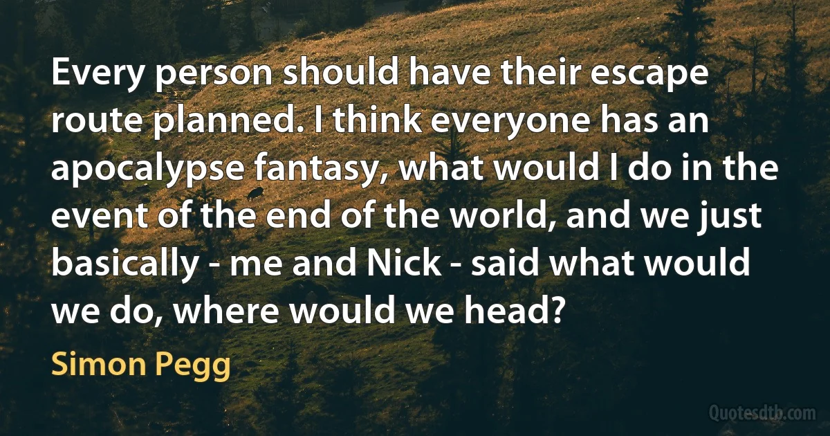 Every person should have their escape route planned. I think everyone has an apocalypse fantasy, what would I do in the event of the end of the world, and we just basically - me and Nick - said what would we do, where would we head? (Simon Pegg)