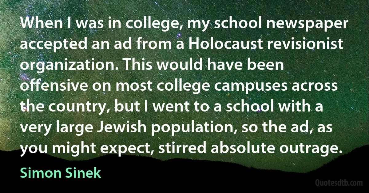 When I was in college, my school newspaper accepted an ad from a Holocaust revisionist organization. This would have been offensive on most college campuses across the country, but I went to a school with a very large Jewish population, so the ad, as you might expect, stirred absolute outrage. (Simon Sinek)