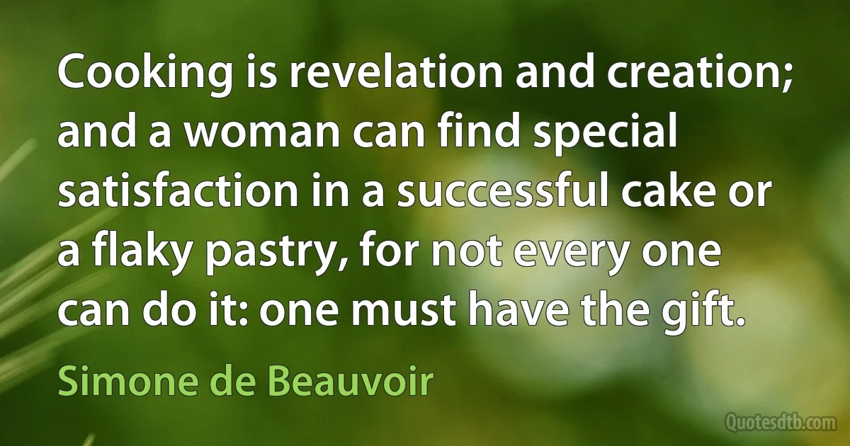 Cooking is revelation and creation; and a woman can find special satisfaction in a successful cake or a flaky pastry, for not every one can do it: one must have the gift. (Simone de Beauvoir)