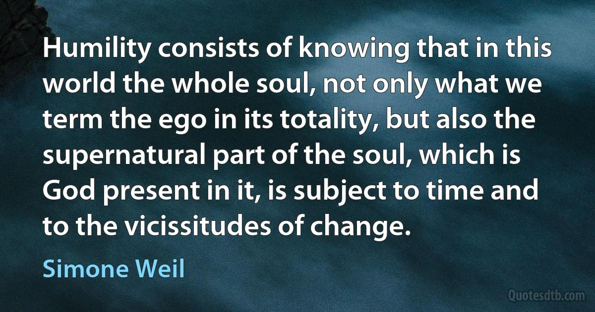 Humility consists of knowing that in this world the whole soul, not only what we term the ego in its totality, but also the supernatural part of the soul, which is God present in it, is subject to time and to the vicissitudes of change. (Simone Weil)