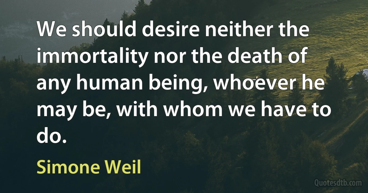 We should desire neither the immortality nor the death of any human being, whoever he may be, with whom we have to do. (Simone Weil)