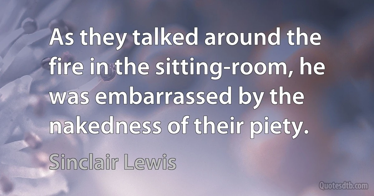 As they talked around the fire in the sitting-room, he was embarrassed by the nakedness of their piety. (Sinclair Lewis)