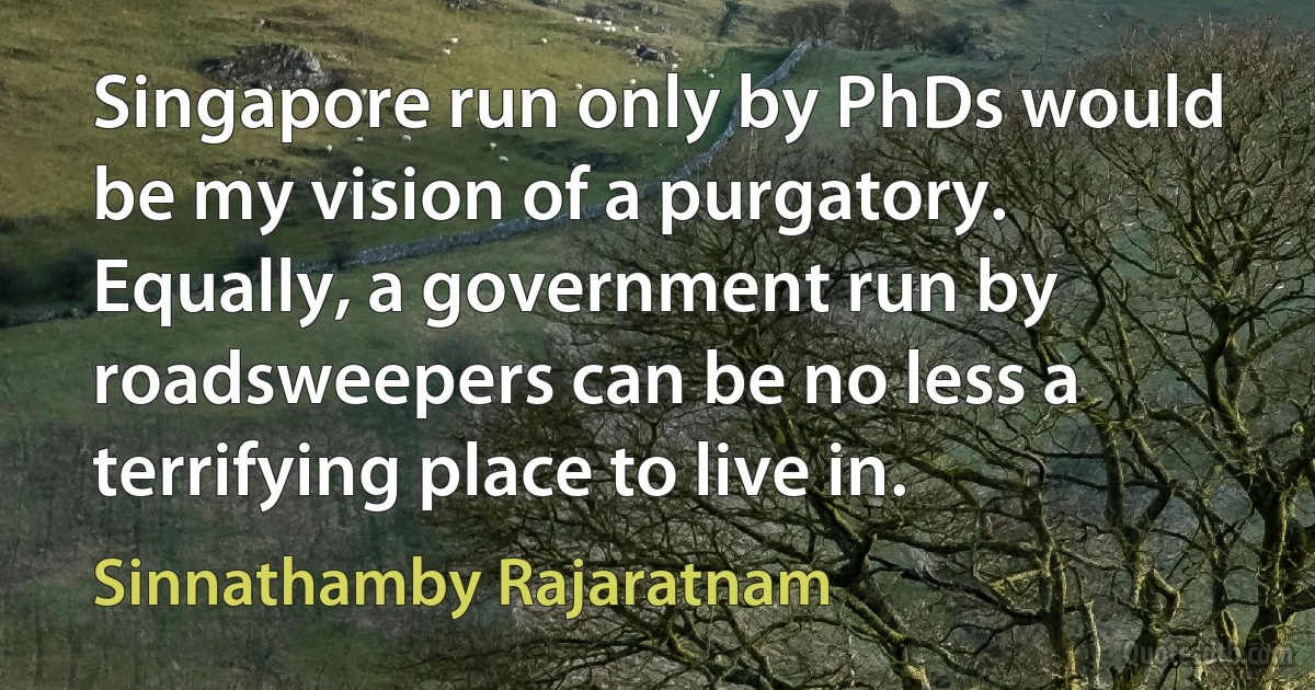 Singapore run only by PhDs would be my vision of a purgatory. Equally, a government run by roadsweepers can be no less a terrifying place to live in. (Sinnathamby Rajaratnam)