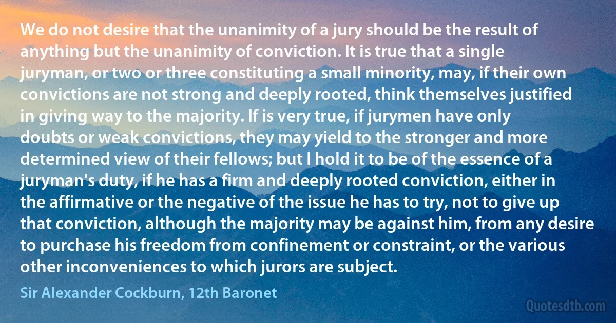 We do not desire that the unanimity of a jury should be the result of anything but the unanimity of conviction. It is true that a single juryman, or two or three constituting a small minority, may, if their own convictions are not strong and deeply rooted, think themselves justified in giving way to the majority. If is very true, if jurymen have only doubts or weak convictions, they may yield to the stronger and more determined view of their fellows; but I hold it to be of the essence of a juryman's duty, if he has a firm and deeply rooted conviction, either in the affirmative or the negative of the issue he has to try, not to give up that conviction, although the majority may be against him, from any desire to purchase his freedom from confinement or constraint, or the various other inconveniences to which jurors are subject. (Sir Alexander Cockburn, 12th Baronet)