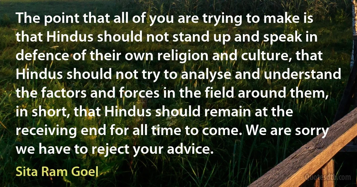 The point that all of you are trying to make is that Hindus should not stand up and speak in defence of their own religion and culture, that Hindus should not try to analyse and understand the factors and forces in the field around them, in short, that Hindus should remain at the receiving end for all time to come. We are sorry we have to reject your advice. (Sita Ram Goel)