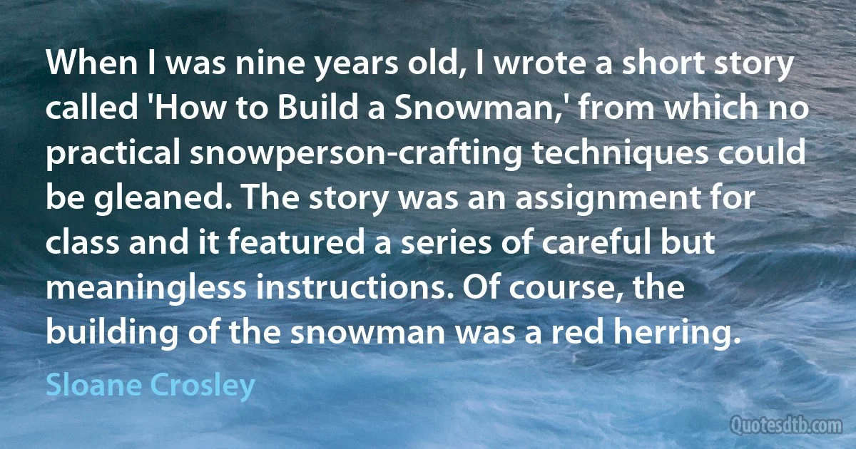 When I was nine years old, I wrote a short story called 'How to Build a Snowman,' from which no practical snowperson-crafting techniques could be gleaned. The story was an assignment for class and it featured a series of careful but meaningless instructions. Of course, the building of the snowman was a red herring. (Sloane Crosley)