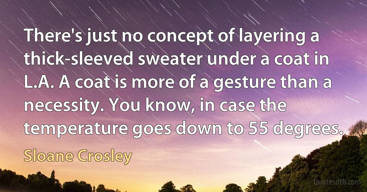 There's just no concept of layering a thick-sleeved sweater under a coat in L.A. A coat is more of a gesture than a necessity. You know, in case the temperature goes down to 55 degrees. (Sloane Crosley)