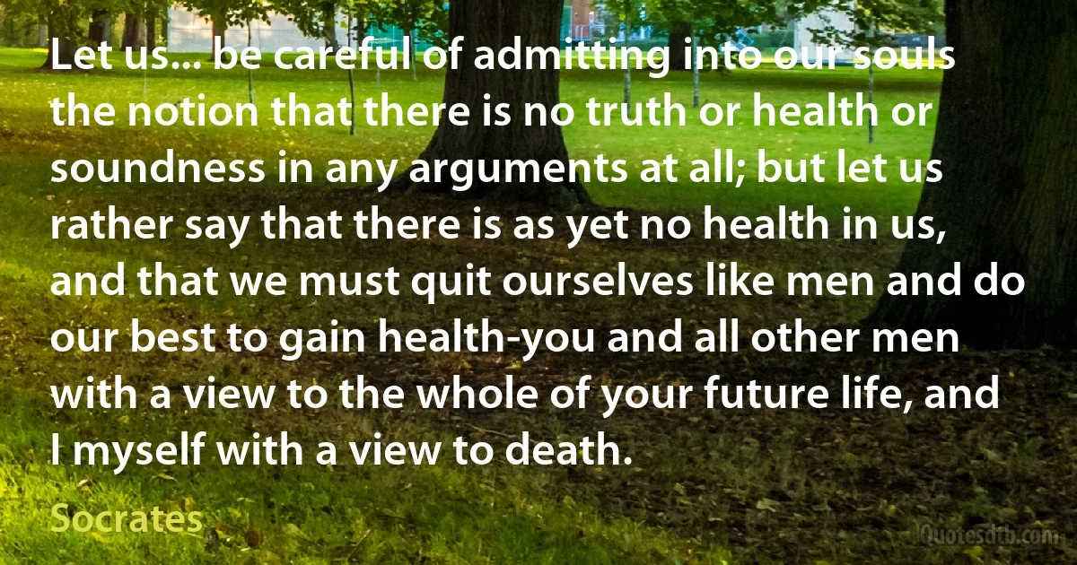 Let us... be careful of admitting into our souls the notion that there is no truth or health or soundness in any arguments at all; but let us rather say that there is as yet no health in us, and that we must quit ourselves like men and do our best to gain health-you and all other men with a view to the whole of your future life, and I myself with a view to death. (Socrates)