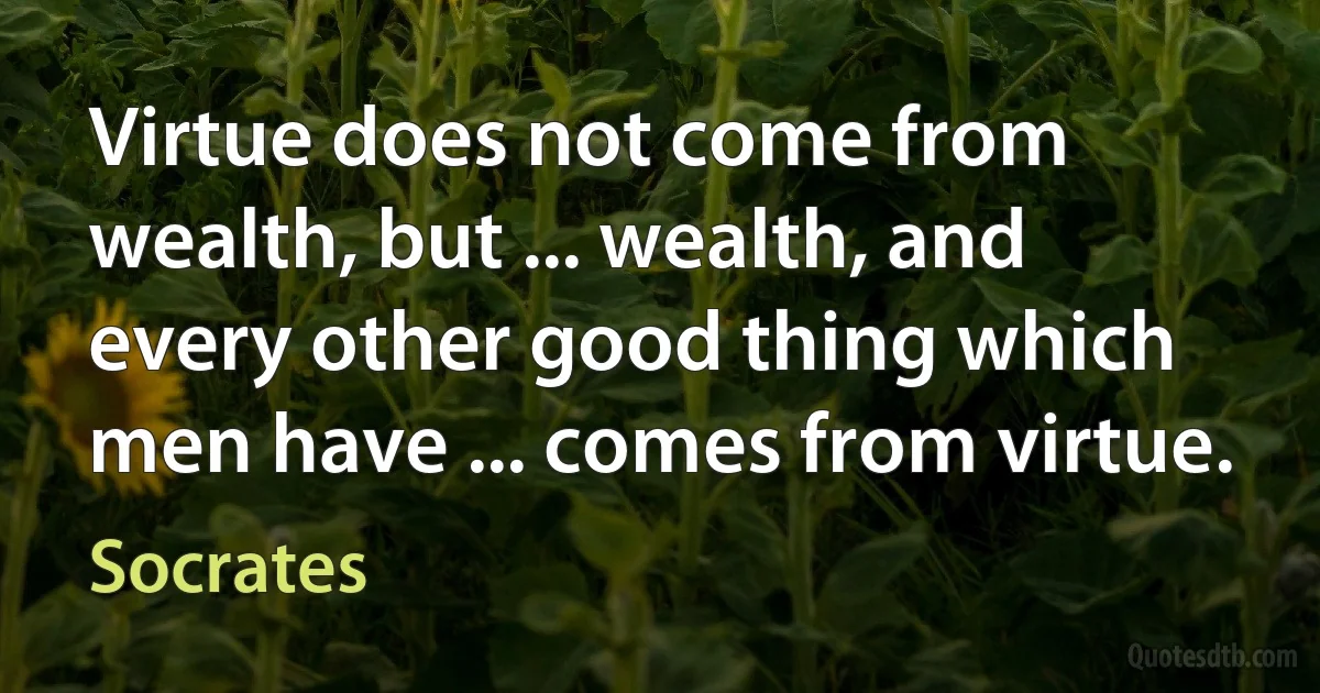 Virtue does not come from wealth, but ... wealth, and every other good thing which men have ... comes from virtue. (Socrates)