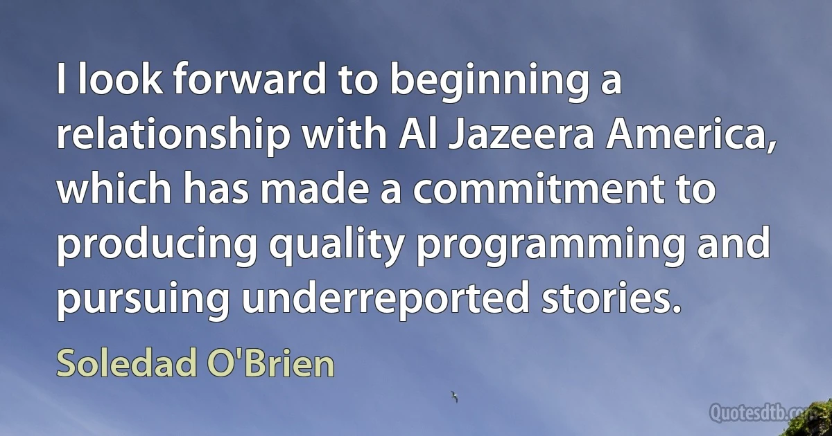 I look forward to beginning a relationship with Al Jazeera America, which has made a commitment to producing quality programming and pursuing underreported stories. (Soledad O'Brien)