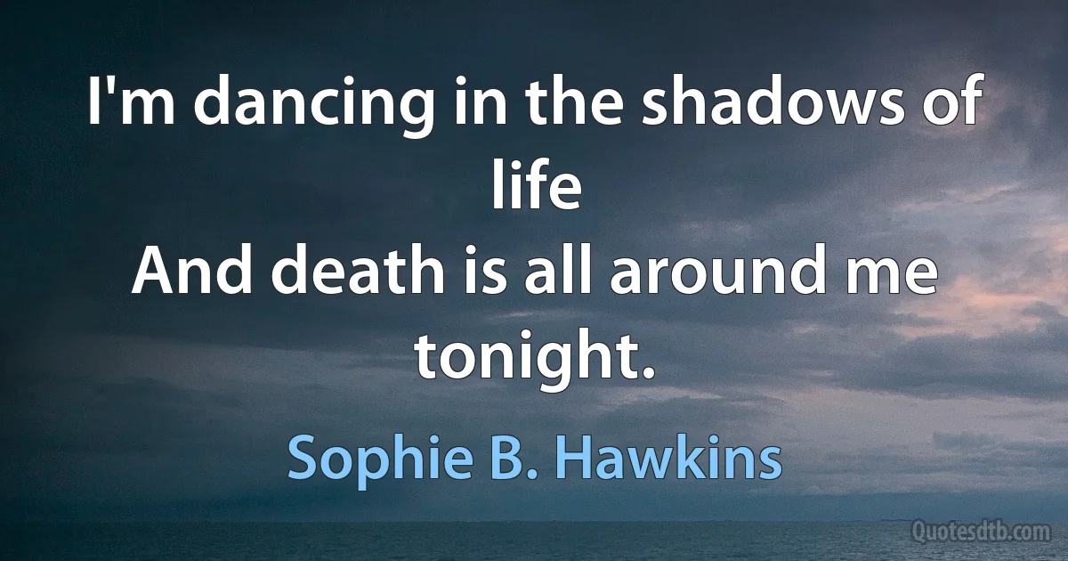 I'm dancing in the shadows of life
And death is all around me tonight. (Sophie B. Hawkins)