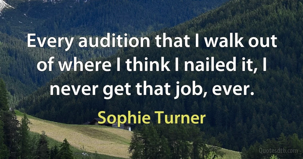 Every audition that I walk out of where I think I nailed it, I never get that job, ever. (Sophie Turner)