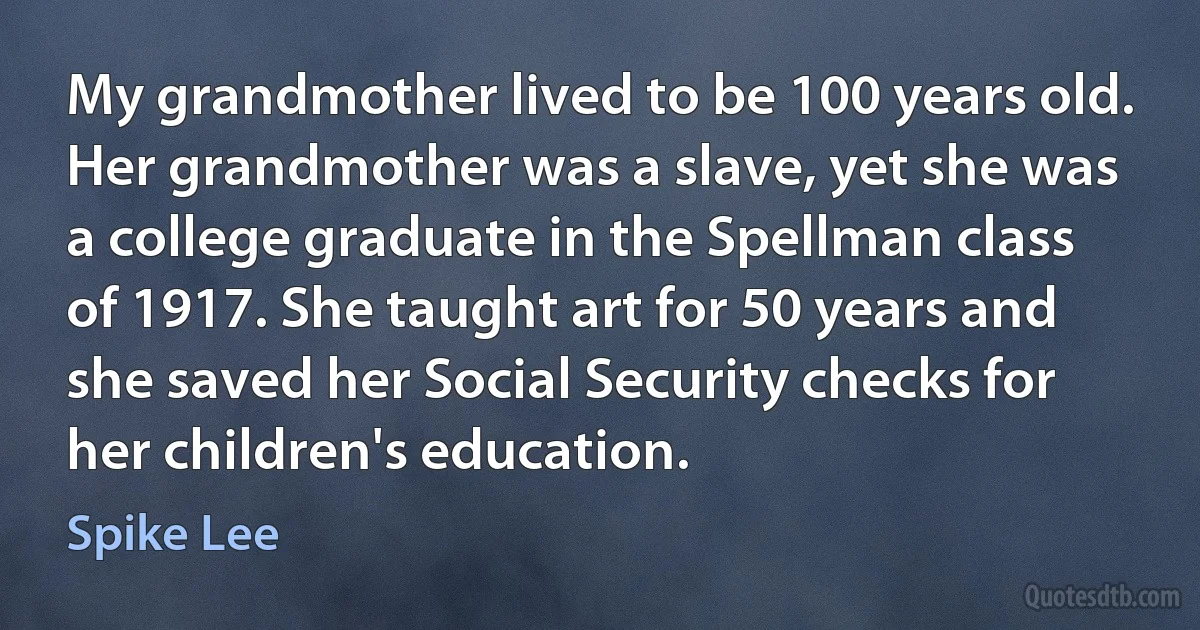 My grandmother lived to be 100 years old. Her grandmother was a slave, yet she was a college graduate in the Spellman class of 1917. She taught art for 50 years and she saved her Social Security checks for her children's education. (Spike Lee)