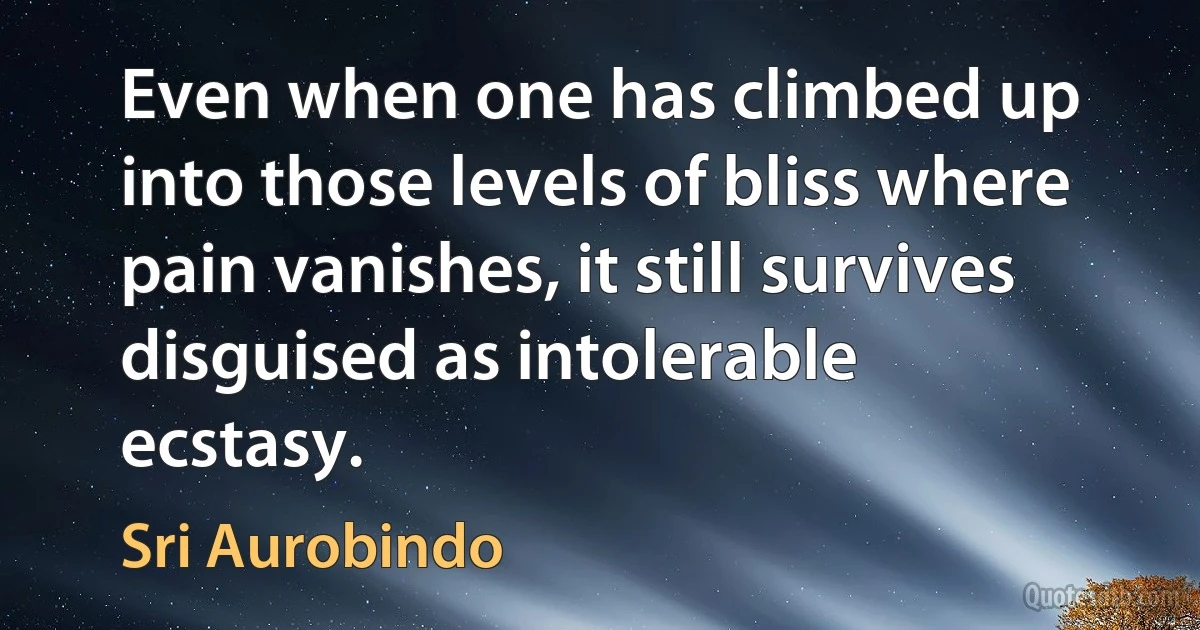 Even when one has climbed up into those levels of bliss where pain vanishes, it still survives disguised as intolerable ecstasy. (Sri Aurobindo)