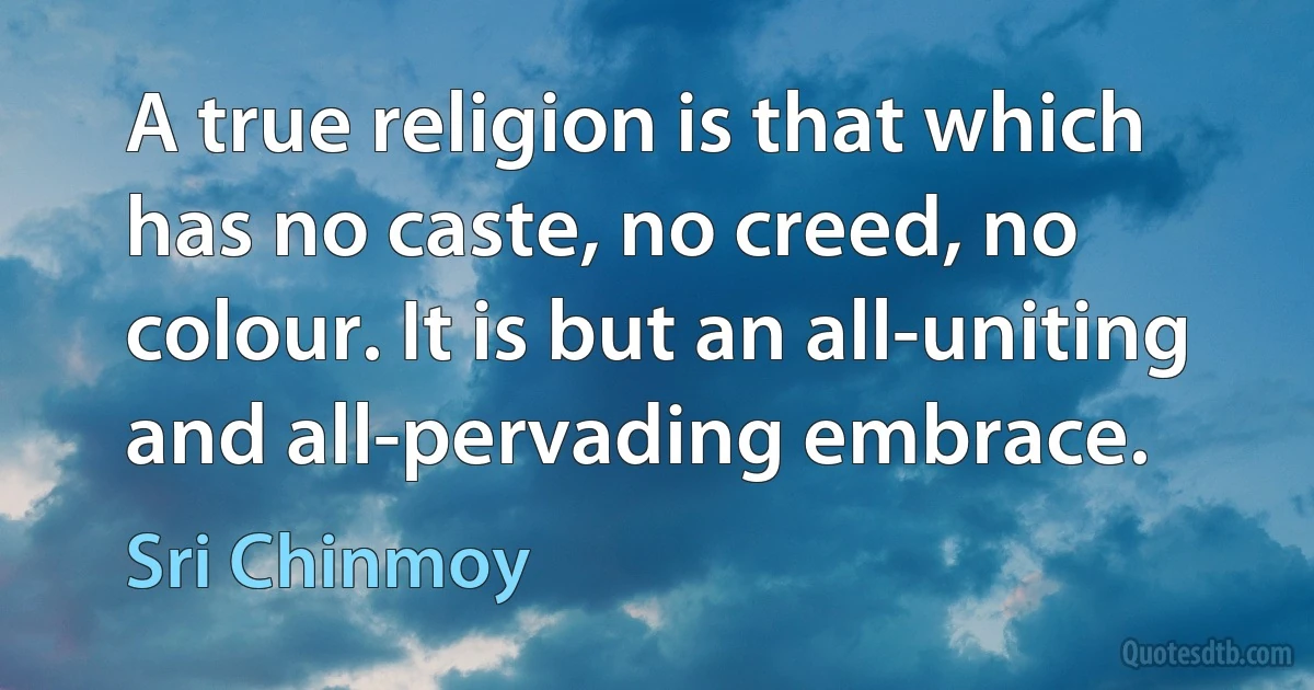 A true religion is that which has no caste, no creed, no colour. It is but an all-uniting and all-pervading embrace. (Sri Chinmoy)