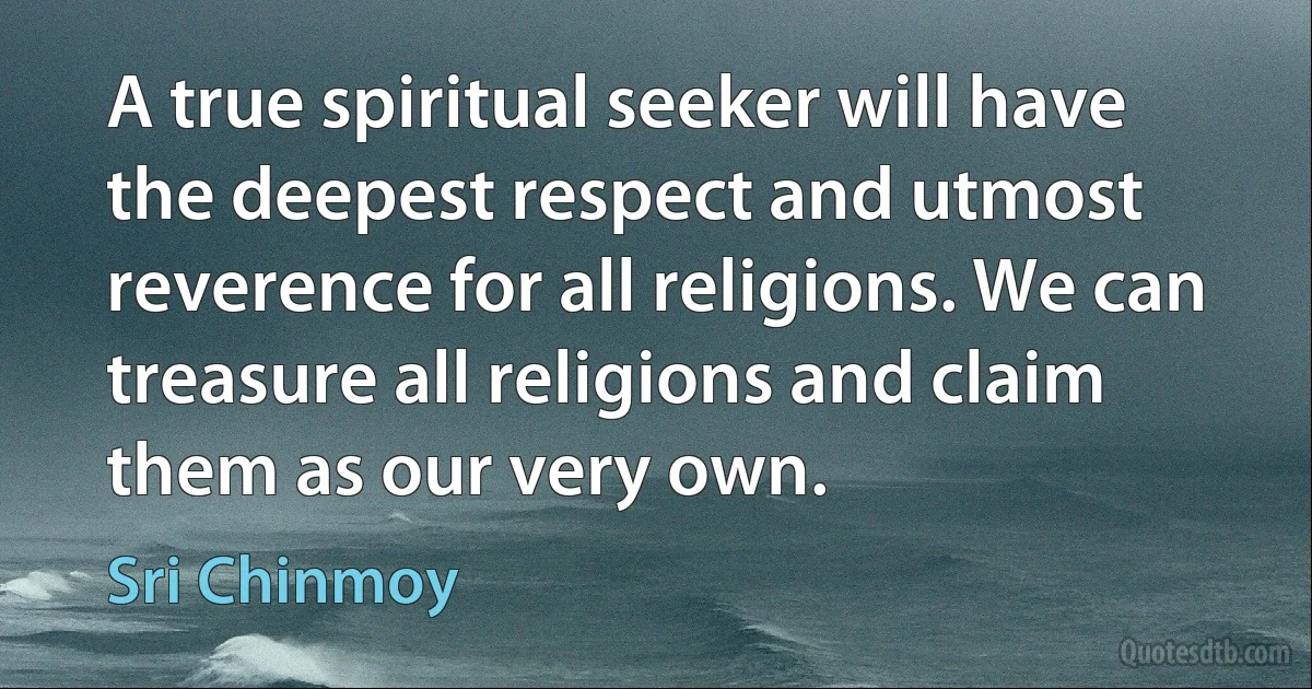 A true spiritual seeker will have the deepest respect and utmost reverence for all religions. We can treasure all religions and claim them as our very own. (Sri Chinmoy)