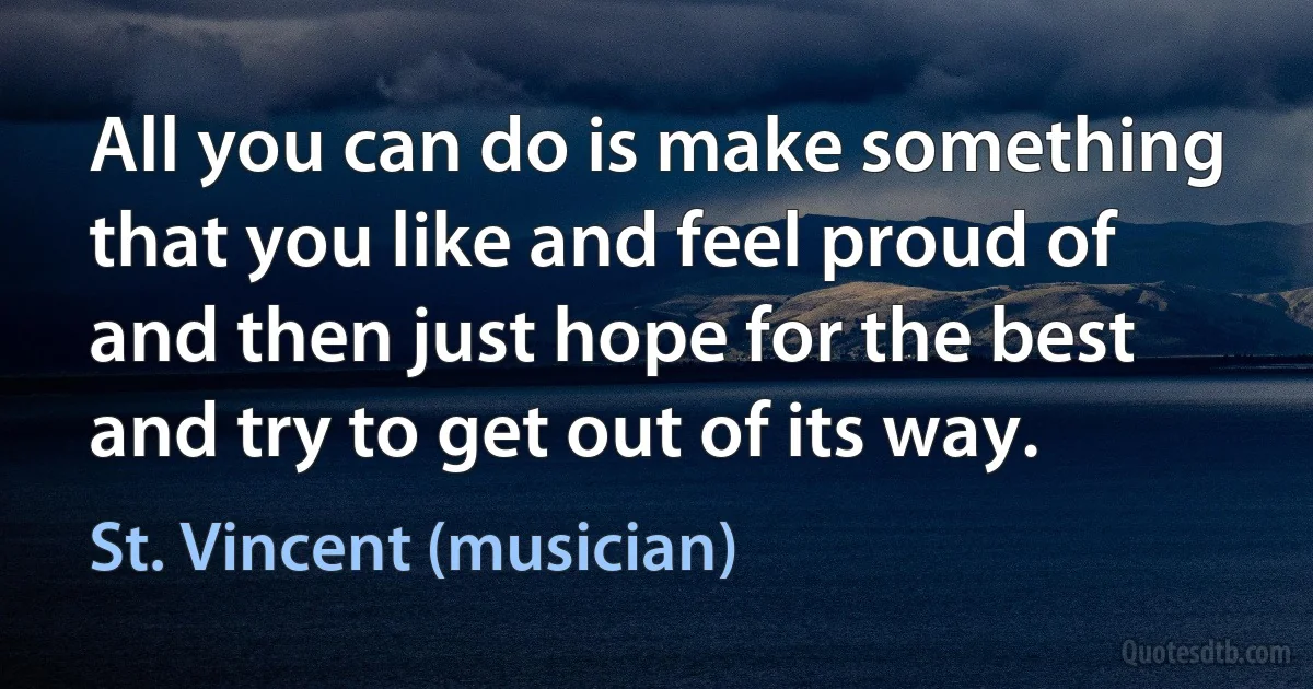 All you can do is make something that you like and feel proud of and then just hope for the best and try to get out of its way. (St. Vincent (musician))