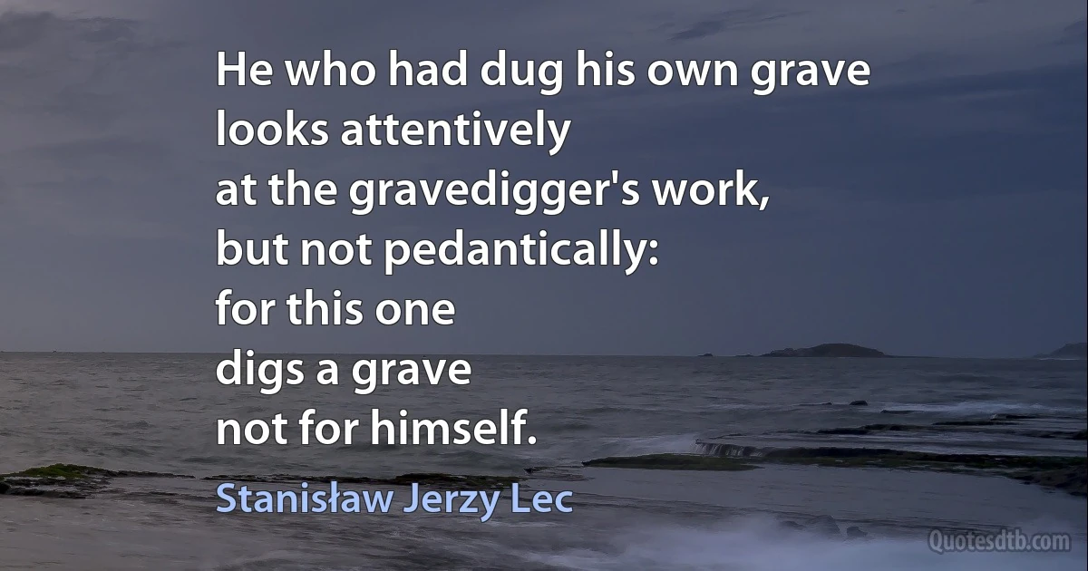 He who had dug his own grave
looks attentively
at the gravedigger's work,
but not pedantically:
for this one
digs a grave
not for himself. (Stanisław Jerzy Lec)