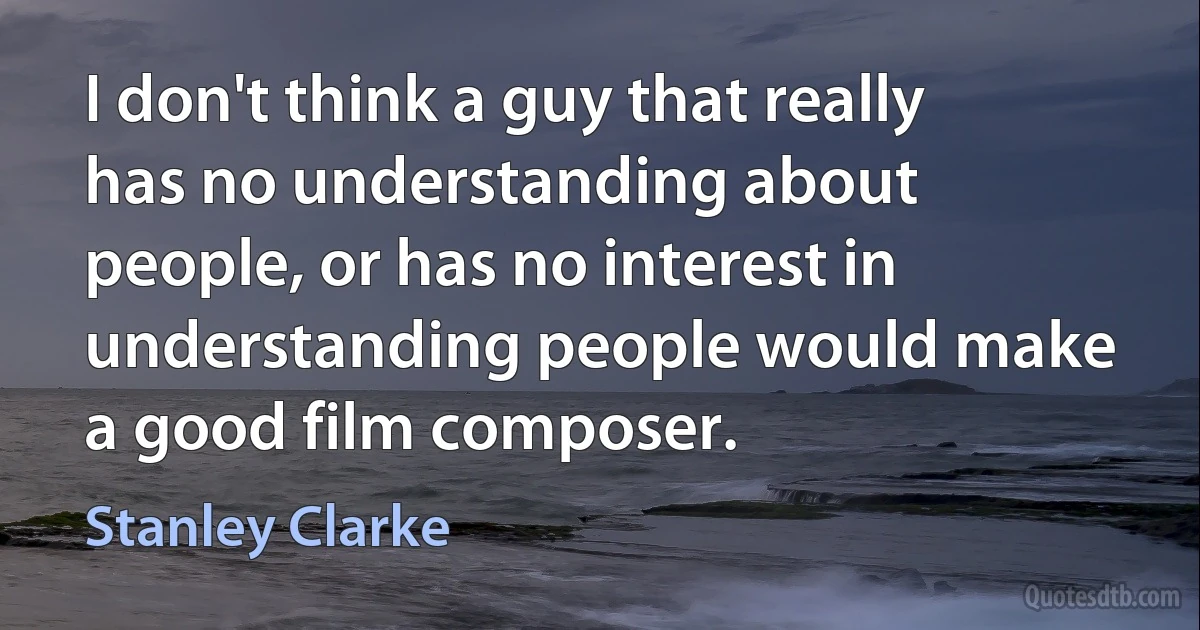 I don't think a guy that really has no understanding about people, or has no interest in understanding people would make a good film composer. (Stanley Clarke)