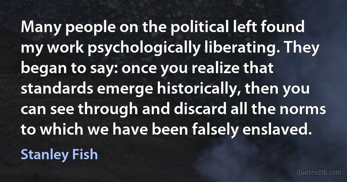 Many people on the political left found my work psychologically liberating. They began to say: once you realize that standards emerge historically, then you can see through and discard all the norms to which we have been falsely enslaved. (Stanley Fish)