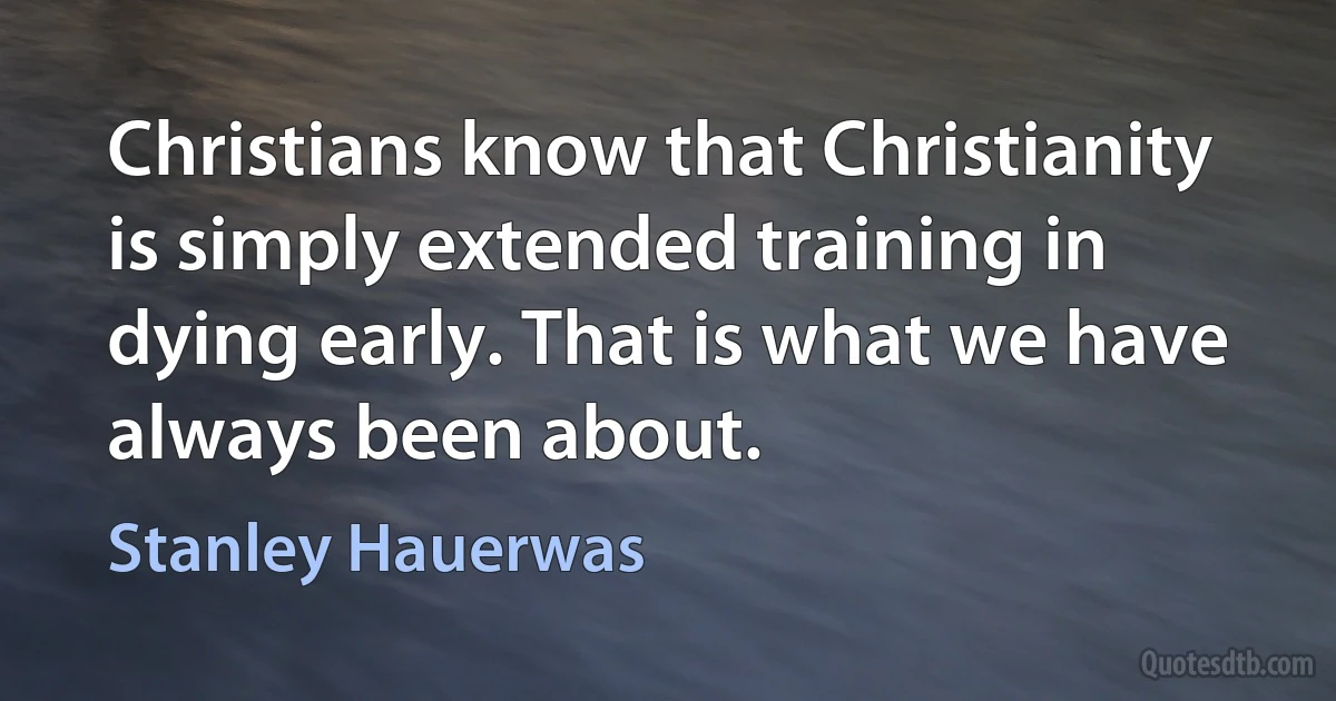 Christians know that Christianity is simply extended training in dying early. That is what we have always been about. (Stanley Hauerwas)