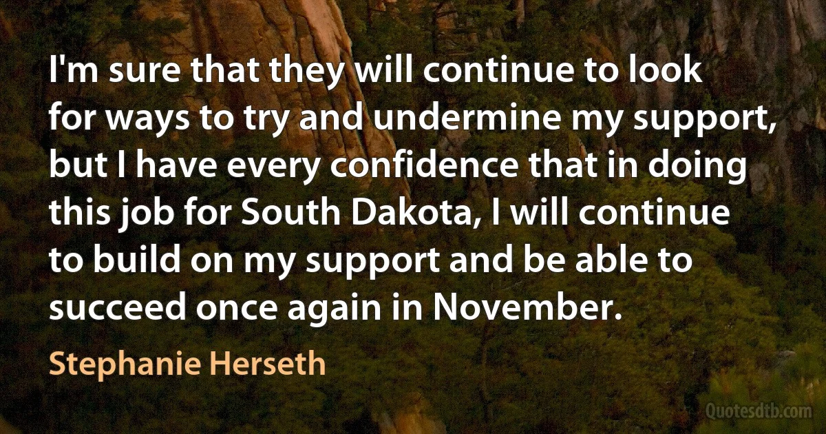 I'm sure that they will continue to look for ways to try and undermine my support, but I have every confidence that in doing this job for South Dakota, I will continue to build on my support and be able to succeed once again in November. (Stephanie Herseth)