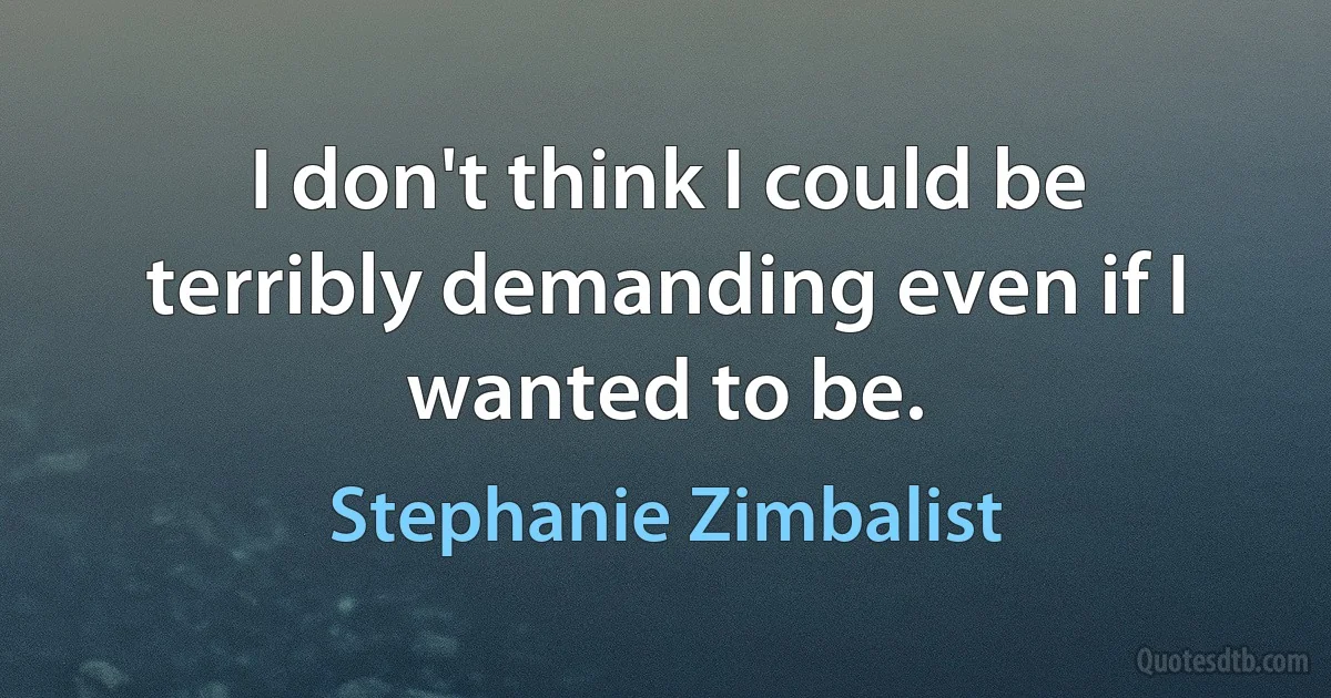 I don't think I could be terribly demanding even if I wanted to be. (Stephanie Zimbalist)