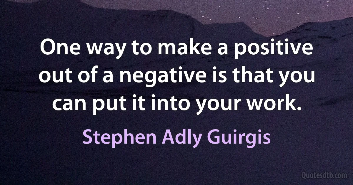 One way to make a positive out of a negative is that you can put it into your work. (Stephen Adly Guirgis)