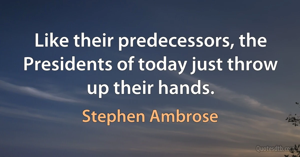 Like their predecessors, the Presidents of today just throw up their hands. (Stephen Ambrose)