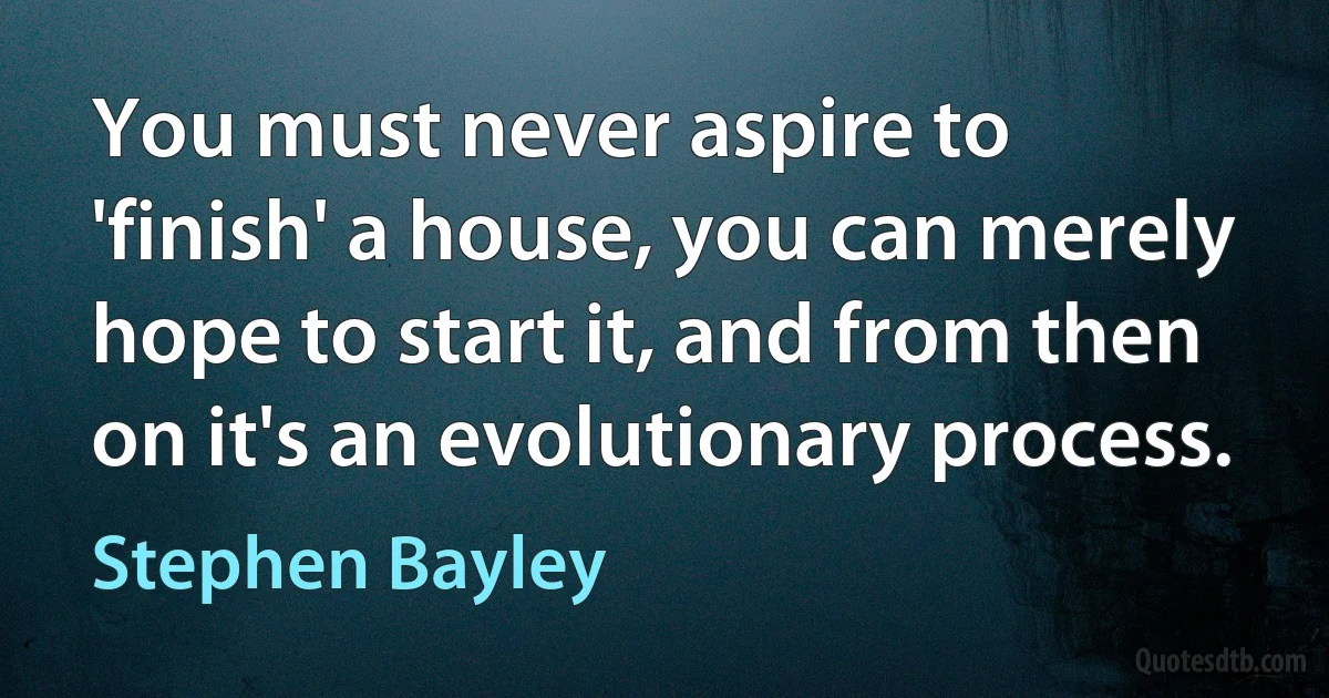 You must never aspire to 'finish' a house, you can merely hope to start it, and from then on it's an evolutionary process. (Stephen Bayley)