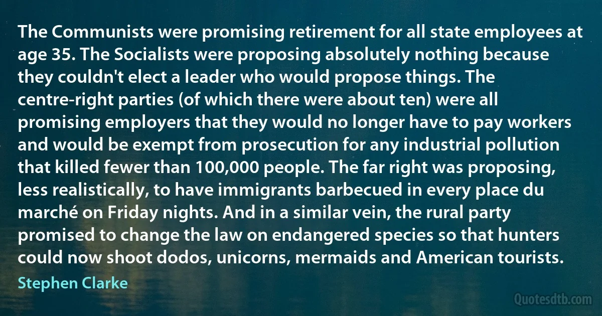 The Communists were promising retirement for all state employees at age 35. The Socialists were proposing absolutely nothing because they couldn't elect a leader who would propose things. The centre-right parties (of which there were about ten) were all promising employers that they would no longer have to pay workers and would be exempt from prosecution for any industrial pollution that killed fewer than 100,000 people. The far right was proposing, less realistically, to have immigrants barbecued in every place du marché on Friday nights. And in a similar vein, the rural party promised to change the law on endangered species so that hunters could now shoot dodos, unicorns, mermaids and American tourists. (Stephen Clarke)