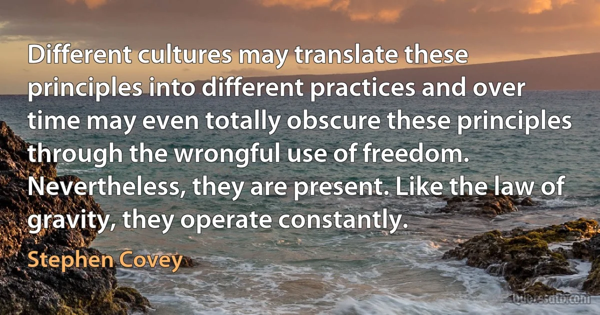 Different cultures may translate these principles into different practices and over time may even totally obscure these principles through the wrongful use of freedom. Nevertheless, they are present. Like the law of gravity, they operate constantly. (Stephen Covey)