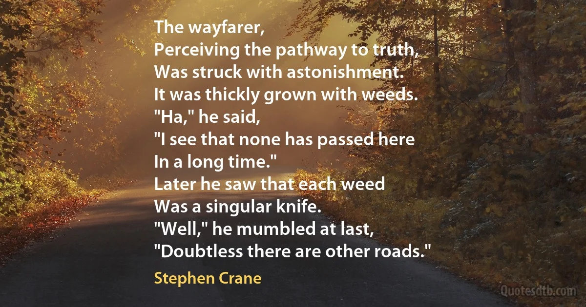 The wayfarer,
Perceiving the pathway to truth,
Was struck with astonishment.
It was thickly grown with weeds.
"Ha," he said,
"I see that none has passed here
In a long time."
Later he saw that each weed
Was a singular knife.
"Well," he mumbled at last,
"Doubtless there are other roads." (Stephen Crane)